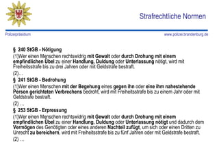 Strafrechtliche Normen

Polizeipräsidium                                                                www.polizei.brandenburg.de


    § 240 StGB - Nötigung
    (1)Wer einen Menschen rechtswidrig mit Gewalt oder durch Drohung mit einem
    empfindlichen Übel zu einer Handlung, Duldung oder Unterlassung nötigt, wird mit
    Freiheitsstrafe bis zu drei Jahren oder mit Geldstrafe bestraft.
    (2)…
    § 241 StGB - Bedrohung
    (1)Wer einen Menschen mit der Begehung eines gegen ihn oder eine ihm nahestehende
    Person gerichteten Verbrechens bedroht, wird mit Freiheitsstrafe bis zu einem Jahr oder mit
    Geldstrafe bestraft.
    (2) …
    § 253 StGB - Erpressung
    (1)Wer einen Menschen rechtswidrig mit Gewalt oder durch Drohung mit einem
    empfindlichen Übel zu einer Handlung, Duldung oder Unterlassung nötigt und dadurch dem
    Vermögen des Genötigten oder eines anderen Nachteil zufügt, um sich oder einen Dritten zu
    Unrecht zu bereichern, wird mit Freiheitsstrafe bis zu fünf Jahren oder mit Geldstrafe bestraft.
    (2) …
 