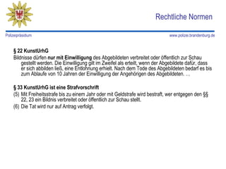 Rechtliche Normen

Polizeipräsidium                                                                 www.polizei.brandenburg.de


    § 22 KunstUrhG
    Bildnisse dürfen nur mit Einwilligung des Abgebildeten verbreitet oder öffentlich zur Schau
        gestellt werden. Die Einwilligung gilt im Zweifel als erteilt, wenn der Abgebildete dafür, dass
        er sich abbilden ließ, eine Entlohnung erhielt. Nach dem Tode des Abgebildeten bedarf es bis
        zum Ablaufe von 10 Jahren der Einwilligung der Angehörigen des Abgebildeten. …

    § 33 KunstUrhG ist eine Strafvorschrift
    (5) Mit Freiheitsstrafe bis zu einem Jahr oder mit Geldstrafe wird bestraft, wer entgegen den §§
        22, 23 ein Bildnis verbreitet oder öffentlich zur Schau stellt.
    (6) Die Tat wird nur auf Antrag verfolgt.
 