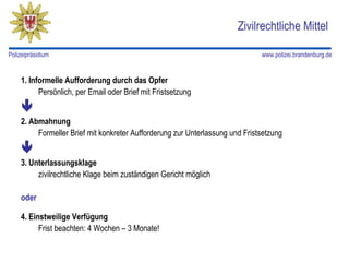 Zivilrechtliche Mittel

Polizeipräsidium                                                              www.polizei.brandenburg.de


    1. Informelle Aufforderung durch das Opfer
          Persönlich, per Email oder Brief mit Fristsetzung
    
    2. Abmahnung
         Formeller Brief mit konkreter Aufforderung zur Unterlassung und Fristsetzung
    
    3. Unterlassungsklage
         zivilrechtliche Klage beim zuständigen Gericht möglich

    oder

    4. Einstweilige Verfügung
          Frist beachten: 4 Wochen – 3 Monate!
 