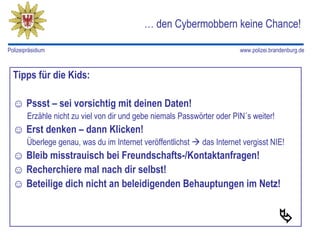 … den Cybermobbern keine Chance!

Polizeipräsidium                                                         www.polizei.brandenburg.de



  Tipps für die Kids:

  ☺ Pssst – sei vorsichtig mit deinen Daten!
        Erzähle nicht zu viel von dir und gebe niemals Passwörter oder PIN´s weiter!
  ☺ Erst denken – dann Klicken!
        Überlege genau, was du im Internet veröffentlichst  das Internet vergisst NIE!
  ☺ Bleib misstrauisch bei Freundschafts-/Kontaktanfragen!
  ☺ Recherchiere mal nach dir selbst!
  ☺ Beteilige dich nicht an beleidigenden Behauptungen im Netz!


                                                                                        
 
