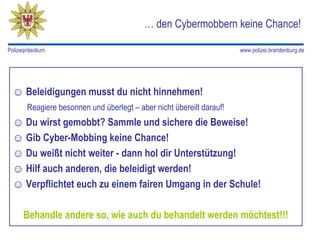 … den Cybermobbern keine Chance!

Polizeipräsidium                                                       www.polizei.brandenburg.de




  ☺ Beleidigungen musst du nicht hinnehmen!
        Reagiere besonnen und überlegt – aber nicht übereilt darauf!
  ☺ Du wirst gemobbt? Sammle und sichere die Beweise!
  ☺ Gib Cyber-Mobbing keine Chance!
  ☺ Du weißt nicht weiter - dann hol dir Unterstützung!
  ☺ Hilf auch anderen, die beleidigt werden!
  ☺ Verpflichtet euch zu einem fairen Umgang in der Schule!

      Behandle andere so, wie auch du behandelt werden möchtest!!!
 