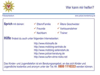Wer kann mir helfen?

Polizeipräsidium                                                     www.polizei.brandenburg.de



  Sprich mit deinen:           Eltern/Familie        Ältere Geschwister
                               Freunde               Vertrauenslehrer
                               Nachbarn              Trainer

  Hilfe findest du auch unter folgenden Internetseiten:
                               http://www.klicksafe.de
                               http://www.mobbing-zentrale.de
                               http://www.mobbing.seitenstark.de
                               http://www.polizei-beratung.de
                               http://www.surfen-ohne-risiko.net

  Das Kinder- und Jugendtelefon ist ein Beratungsangebot, an das sich Kinder und
  Jugendliche kostenlos und anonym unter der Tel.-Nr. 0800 1110333 wenden können.
 
