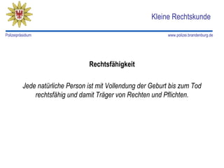 Kleine Rechtskunde

Polizeipräsidium                                              www.polizei.brandenburg.de




                                 Rechtsfähigkeit

          Jede natürliche Person ist mit Vollendung der Geburt bis zum Tod
              rechtsfähig und damit Träger von Rechten und Pflichten.
 