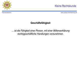 Kleine Rechtskunde

Polizeipräsidium                                                     www.polizei.brandenburg.de




                                      Geschäftsfähigkeit

                   … ist die Fähigkeit einer Person, mit einer Willenserklärung
                         rechtsgeschäftliche Handlungen vorzunehmen.
 