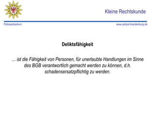 Kleine Rechtskunde

Polizeipräsidium                                           www.polizei.brandenburg.de




                               Deliktsfähigkeit

      … ist die Fähigkeit von Personen, für unerlaubte Handlungen im Sinne
             des BGB verantwortlich gemacht werden zu können, d.h.
                        schadensersatzpflichtig zu werden.
 
