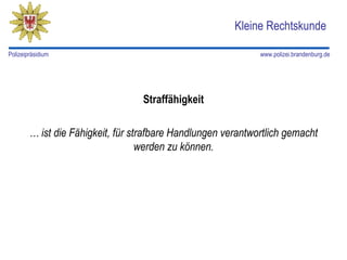 Kleine Rechtskunde

Polizeipräsidium                                              www.polizei.brandenburg.de




                                  Straffähigkeit

        … ist die Fähigkeit, für strafbare Handlungen verantwortlich gemacht
                                   werden zu können.
 
