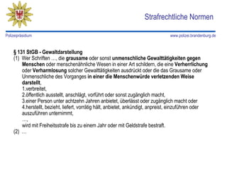 Strafrechtliche Normen

Polizeipräsidium                                                                  www.polizei.brandenburg.de


    § 131 StGB - Gewaltdarstellung
    (1) Wer Schriften …, die grausame oder sonst unmenschliche Gewalttätigkeiten gegen
        Menschen oder menschenähnliche Wesen in einer Art schildern, die eine Verherrlichung
        oder Verharmlosung solcher Gewalttätigkeiten ausdrückt oder die das Grausame oder
        Unmenschliche des Vorganges in einer die Menschenwürde verletzenden Weise
        darstellt,
        1.verbreitet,
        2.öffentlich ausstellt, anschlägt, vorführt oder sonst zugänglich macht,
        3.einer Person unter achtzehn Jahren anbietet, überlässt oder zugänglich macht oder
        4.herstellt, bezieht, liefert, vorrätig hält, anbietet, ankündigt, anpreist, einzuführen oder
        auszuführen unternimmt,
        …,
        wird mit Freiheitsstrafe bis zu einem Jahr oder mit Geldstrafe bestraft.
    (2) …
 