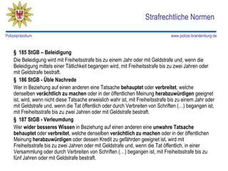 Strafrechtliche Normen

Polizeipräsidium                                                                  www.polizei.brandenburg.de


    § 185 StGB – Beleidigung
    Die Beleidigung wird mit Freiheitsstrafe bis zu einem Jahr oder mit Geldstrafe und, wenn die
    Beleidigung mittels einer Tätlichkeit begangen wird, mit Freiheitsstrafe bis zu zwei Jahren oder
    mit Geldstrafe bestraft.
    § 186 StGB - Üble Nachrede
    Wer in Beziehung auf einen anderen eine Tatsache behauptet oder verbreitet, welche
    denselben verächtlich zu machen oder in der öffentlichen Meinung herabzuwürdigen geeignet
    ist, wird, wenn nicht diese Tatsache erweislich wahr ist, mit Freiheitsstrafe bis zu einem Jahr oder
    mit Geldstrafe und, wenn die Tat öffentlich oder durch Verbreiten von Schriften (…) begangen ist,
    mit Freiheitsstrafe bis zu zwei Jahren oder mit Geldstrafe bestraft.
    § 187 StGB - Verleumdung
    Wer wider besseres Wissen in Beziehung auf einen anderen eine unwahre Tatsache
    behauptet oder verbreitet, welche denselben verächtlich zu machen oder in der öffentlichen
    Meinung herabzuwürdigen oder dessen Kredit zu gefährden geeignet ist, wird mit
    Freiheitsstrafe bis zu zwei Jahren oder mit Geldstrafe und, wenn die Tat öffentlich, in einer
    Versammlung oder durch Verbreiten von Schriften (…) begangen ist, mit Freiheitsstrafe bis zu
    fünf Jahren oder mit Geldstrafe bestraft.
 