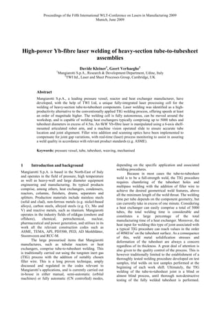 Proceedings of the Fifth International WLT-Conference on Lasers in Manufacturing 2009
Munich, June 2009
High-power Yb-fibre laser welding of heavy-section tube-to-tubesheet
assemblies
Davide Kleiner1
, Geert Verhaeghe2
1
Mangiarotti S.p.A., Research & Development Department, Udine, Italy
2
TWI ltd., Laser and Sheet Processes Group, Cambridge, UK
Abstract
Mangiarotti S.p.A., a leading pressure vessel, reactor and heat exchanger manufacturer, have
developed, with the help of TWI Ltd, a unique fully-integrated laser processing cell for the
welding of heavy-section tube-to-tubesheet components. Laser welding was identified as a high-
productivity alternative to the conventionally applied TIG welding process, offering speeds at least
an order of magnitude higher. The welding cell is fully autonomous, can be moved around the
workshop, and is capable of welding heat exchangers typically comprising up to 5000 tubes and
tubesheet diameters in excess of 4.5m. An 8kW Yb-fibre laser is manipulated using a 6-axis shelf-
mounted articulated robot arm, and a machine vision operated slide to ensure accurate tube
location and joint alignment. Filler wire addition and scanning optics have been implemented to
compensate for joint gap variations, with real-time (laser) process monitoring to assist in assuring
a weld quality in accordance with relevant product standards (e.g. ASME).
Keywords: pressure vessel, tube, tubesheet, weaving, mechanised
1 Introduction and background
Mangiarotti S.p.A. is based in the North-East of Italy
and operates in the field of pressure, high temperature
as well as heavy-wall and large diameter equipment
engineering and manufacturing. Its typical products
comprise, among others, heat exchangers, condensers,
reactors, columns, finishers, drums, separators and
splitters. Production materials include stainless steels
(solid and clad), non-ferrous metals (e.g. nickel-based
alloys), carbon steels, alloyed steels (e.g. Cr, Mo and
V) and reactive metals, such as titanium. Mangiarotti
operates in the industry fields of oil&gas (onshore and
offshore), chemical, petrochemical, nuclear,
pharmaceutical and power generation, and utilises in its
work all the relevant construction codes such as
ASME, TEMA, API, PD5500, PED, AD Merkblätter,
Stoomvezen and RCC-M.
The large pressurised items that Mangiarotti
manufactures, such as tubular reactors or heat
exchangers, comprise tube-to-tubesheet welding. This
is traditionally carried out using the tungsten inert gas
(TIG) process with the addition of suitably chosen
filler wire. This is a long proven technique, amply
discussed and regulated in the codes relevant to
Mangiarotti’s applications, and is currently carried out
in-house in either manual, semi-automatic (orbital
machines) or fully automatic (CN controlled) modes,
depending on the specific application and associated
welding procedures.
Because in most cases the tube-to-tubesheet
weld is to be a full-strength weld, the TIG procedure
requires chamfering of the tubesheet holes and
multipass welding with the addition of filler wire to
achieve the desired geometrical weld features, above
all the minimum length of the weld throat. The welding
time per tube depends on the component geometry, but
can currently take in excess of one minute. Considering
a heat exchanger can easily comprise a total of 5000
tubes, the total welding time is considerable and
constitutes a large percentage of the total
manufacturing time of a heat exchanger. Moreover, the
heat input for welding this type of joint associated with
a typical TIG procedure can reach values in the order
of 40MJ/m2
on the tubesheet surface. As a consequence
of this, weld metal solidification stresses and
deformation of the tubesheet are always a concern
regardless of its thickness. A great deal of attention is
also given to the quality control of the process. This is
however traditionally limited to the establishment of a
thoroughly tested welding procedure developed on test
samples, trial welds on test samples performed at the
beginning of each work shift. Ultimately, the TIG
welding of the tube-to-tubesheet joint is a blind or
almost blind process, until thorough non-destructive
testing of the fully welded tubesheet is performed.
 
