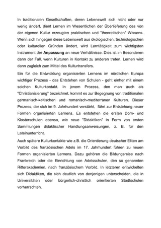 In traditionalen Gesellschaften, deren Lebenswelt sich nicht oder nur
wenig ändert, dient Lernen im Wesentlichen der Überlieferung des von
der eigenen Kultur erzeugten praktischen und "theoretischen" Wissens.
Wenn sich hingegen diese Lebenswelt aus ökologischen, technologischen
oder kulturellen Gründen ändert, wird Lerntätigkeit zum wichtigsten
Instrument der Anpassung an neue Verhältnisse. Dies ist im Besonderen
dann der Fall, wenn Kulturen in Kontakt zu anderen treten. Lernen wird
dann zugleich zum Mittel des Kulturtransfers.
Ein für die Entwicklung organisierten Lernens im nördlichen Europa
wichtiger Prozess - das Entstehen von Schulen - geht einher mit einem
solchen Kulturkontakt. In jenem Prozess, den man auch als
"Christianisierung" bezeichnet, kommt es zur Begegnung von traditionalen
germanisch-keltischen und romanisch-mediterranen Kulturen. Dieser
Prozess, der sich im 9. Jahrhundert verstärkt, führt zur Entstehung neuer
Formen organisierten Lernens. Es entstehen die ersten Dom- und
Klosterschulen ebenso, wie neue "Didaktiken" in Form von ersten
Sammlungen didaktischer Handlungsanweisungen, z. B. für den
Lateinunterricht.
Auch spätere Kulturkontakte wie z.B. die Orientierung deutscher Eliten am
Vorbild des französischen Adels im 17. Jahrhundert führen zu neuen
Formen organisierten Lernens. Dazu gehören die Bildungsreise nach
Frankreich oder die Einrichtung von Adelsschulen, den so genannten
Ritterakademien, nach französischem Vorbild. In letzteren entwickelten
sich Didaktiken, die sich deutlich von denjenigen unterscheiden, die in
Universitäten oder bürgerlich-christlich orientierten Stadtschulen
vorherrschten.
 