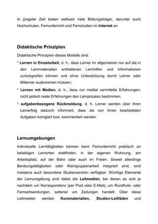 In jüngster Zeit bieten weltweit viele Bildungsträger, darunter auch
Hochschulen, Fernunterricht und Fernstudien im Internet an
Didaktische Prinzipien
Didaktische Prinzipien dieses Modells sind:
* Lernen in Einzelarbeit, d. h., dass Lerner im allgemeinen nur auf die in
den Lernmaterialien enthaltenen Lernhilfen und Informationen
zurückgreifen können und ohne Unterstützung durch Lehrer oder
Mitlerner auskommen müssen;
* Lernen mit Medien, d. h., dass nur medial vermittelte Erfahrungen,
nicht jedoch reale Erfahrungen den Lernprozess bestimmen;
* aufgabenbezogene Rückmeldung, d. h. Lerner werden über ihren
Lernerfolg dadurch informiert, dass die von ihnen bearbeiteten
Aufgaben korrigiert bzw. kommentiert werden.
Lernumgebungen
Individuelle Lerntätigkeiten können beim Fernunterricht praktisch an
beliebigen Lernorten stattfinden, in der eigenen Wohnung, am
Arbeitsplatz, auf der Bahn oder auch im Freien. Soweit allerdings
Beratungstätigkeiten oder Kleingruppenarbeit integriert sind, sind
meistens auch besondere Studienzentren verfügbar. Wichtige Elemente
der Lernumgebung sind dabei die Leitmedien, bei denen es sich je
nachdem um Korrespondenz (per Post oder E-Mail), um Rundfunk- oder
Fernsehsendungen, seltener um Zeitungen handelt. Über diese
Leitmedien werden Kursmaterialien, Studien-Leitfäden und
 