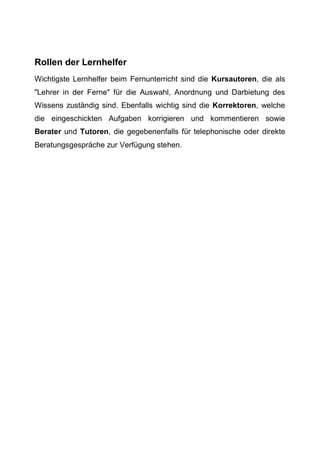 Rollen der Lernhelfer
Wichtigste Lernhelfer beim Fernunterricht sind die Kursautoren, die als
"Lehrer in der Ferne" für die Auswahl, Anordnung und Darbietung des
Wissens zuständig sind. Ebenfalls wichtig sind die Korrektoren, welche
die eingeschickten Aufgaben korrigieren und kommentieren sowie
Berater und Tutoren, die gegebenenfalls für telephonische oder direkte
Beratungsgespräche zur Verfügung stehen.
 