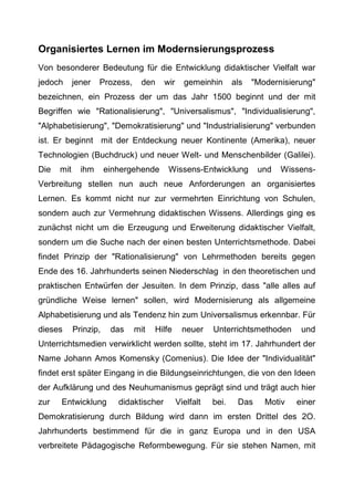 Organisiertes Lernen im Modernsierungsprozess
Von besonderer Bedeutung für die Entwicklung didaktischer Vielfalt war
jedoch jener Prozess, den wir gemeinhin als "Modernisierung"
bezeichnen, ein Prozess der um das Jahr 1500 beginnt und der mit
Begriffen wie "Rationalisierung", "Universalismus", "Individualisierung",
"Alphabetisierung", "Demokratisierung" und "Industrialisierung" verbunden
ist. Er beginnt mit der Entdeckung neuer Kontinente (Amerika), neuer
Technologien (Buchdruck) und neuer Welt- und Menschenbilder (Galilei).
Die mit ihm einhergehende Wissens-Entwicklung und Wissens-
Verbreitung stellen nun auch neue Anforderungen an organisiertes
Lernen. Es kommt nicht nur zur vermehrten Einrichtung von Schulen,
sondern auch zur Vermehrung didaktischen Wissens. Allerdings ging es
zunächst nicht um die Erzeugung und Erweiterung didaktischer Vielfalt,
sondern um die Suche nach der einen besten Unterrichtsmethode. Dabei
findet Prinzip der "Rationalisierung" von Lehrmethoden bereits gegen
Ende des 16. Jahrhunderts seinen Niederschlag in den theoretischen und
praktischen Entwürfen der Jesuiten. In dem Prinzip, dass "alle alles auf
gründliche Weise lernen" sollen, wird Modernisierung als allgemeine
Alphabetisierung und als Tendenz hin zum Universalismus erkennbar. Für
dieses Prinzip, das mit Hilfe neuer Unterrichtsmethoden und
Unterrichtsmedien verwirklicht werden sollte, steht im 17. Jahrhundert der
Name Johann Amos Komensky (Comenius). Die Idee der "Individualität"
findet erst später Eingang in die Bildungseinrichtungen, die von den Ideen
der Aufklärung und des Neuhumanismus geprägt sind und trägt auch hier
zur Entwicklung didaktischer Vielfalt bei. Das Motiv einer
Demokratisierung durch Bildung wird dann im ersten Drittel des 2O.
Jahrhunderts bestimmend für die in ganz Europa und in den USA
verbreitete Pädagogische Reformbewegung. Für sie stehen Namen, mit
 