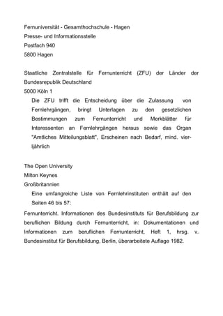 Fernuniversität - Gesamthochschule - Hagen
Presse- und Informationsstelle
Postfach 940
5800 Hagen
Staatliche Zentralstelle für Fernunterricht (ZFU) der Länder der
Bundesrepublik Deutschland
5000 Köln 1
Die ZFU trifft die Entscheidung über die Zulassung von
Fernlehrgängen, bringt Unterlagen zu den gesetzlichen
Bestimmungen zum Fernunterricht und Merkblätter für
Interessenten an Fernlehrgängen heraus sowie das Organ
"Amtliches Mitteilungsblatt", Erscheinen nach Bedarf, mind. vier-
ljährlich
The Open University
Milton Keynes
Großbritannien
Eine umfangreiche Liste von Fernlehrinstituten enthält auf den
Seiten 46 bis 57:
Fernunterricht. Informationen des Bundesinstituts für Berufsbildung zur
beruflichen Bildung durch Fernunterricht, in: Dokumentationen und
Informationen zum beruflichen Fernunterricht, Heft 1, hrsg. v.
Bundesinstitut für Berufsbildung, Berlin, überarbeitete Auflage 1982.
 