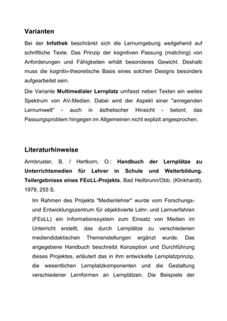 Varianten
Bei der Infothek beschränkt sich die Lernumgebung weitgehend auf
schriftliche Texte. Das Prinzip der kognitiven Passung (matching) von
Anforderungen und Fähigkeiten erhält besonderes Gewicht. Deshalb
muss die kognitiv-theoretische Basis eines solchen Designs besonders
aufgearbeitet sein.
Die Variante Multimedialer Lernplatz umfasst neben Texten ein weites
Spektrum von AV-Medien. Dabei wird der Aspekt einer "anregenden
Lernumwelt" - auch in ästhetischer Hinsicht - betont; das
Passungsproblem hingegen im Allgemeinen nicht explizit angesprochen.
Literaturhinweise
Armbruster, B. / Hertkorn, O.: Handbuch der Lernplätze zu
Unterrichtsmedien für Lehrer in Schule und Weiterbildung.
Teilergebnisse eines FEoLL-Projekts, Bad Heilbrunn/Obb. (Klinkhardt),
1979, 255 S.
Im Rahmen des Projekts "Medienlehrer" wurde vom Forschungs-
und Entwicklungszentrum für objektivierte Lehr- und Lernverfahren
(FEoLL) ein Informationssystem zum Einsatz von Medien im
Unterricht erstellt, das durch Lernplätze zu verschiedenen
mediendidaktischen Themenstellungen ergänzt wurde. Das
angegebene Handbuch beschreibt Konzeption und Durchführung
dieses Projektes, erläutert das in ihm entwickelte Lernplatzprinzip,
die wesentlichen Lernplatzkomponenten und die Gestaltung
verschiedener Lernformen an Lernplätzen. Die Beispiele der
 