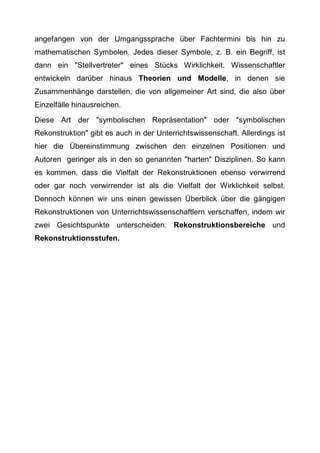 angefangen von der Umgangssprache über Fachtermini bis hin zu
mathematischen Symbolen. Jedes dieser Symbole, z. B. ein Begriff, ist
dann ein "Stellvertreter" eines Stücks Wirklichkeit. Wissenschaftler
entwickeln darüber hinaus Theorien und Modelle, in denen sie
Zusammenhänge darstellen, die von allgemeiner Art sind, die also über
Einzelfälle hinausreichen.
Diese Art der "symbolischen Repräsentation" oder "symbolischen
Rekonstruktion" gibt es auch in der Unterrichtswissenschaft. Allerdings ist
hier die Übereinstimmung zwischen den einzelnen Positionen und
Autoren geringer als in den so genannten "harten" Disziplinen. So kann
es kommen, dass die Vielfalt der Rekonstruktionen ebenso verwirrend
oder gar noch verwirrender ist als die Vielfalt der Wirklichkeit selbst.
Dennoch können wir uns einen gewissen Überblick über die gängigen
Rekonstruktionen von Unterrichtswissenschaftlern verschaffen, indem wir
zwei Gesichtspunkte unterscheiden: Rekonstruktionsbereiche und
Rekonstruktionsstufen.
 