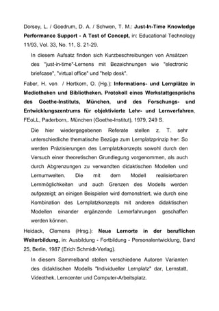 Dorsey, L. / Goedrum, D. A. / Schwen, T. M.: Just-In-Time Knowledge
Performance Support - A Test of Concept, in: Educational Technology
11/93, Vol. 33, No. 11, S. 21-29.
In diesem Aufsatz finden sich Kurzbeschreibungen von Ansätzen
des "just-in-time"-Lernens mit Bezeichnungen wie "electronic
briefcase", "virtual office" und "help desk".
Faber, H. von / Hertkorn, O. (Hg.): Informations- und Lernplätze in
Mediotheken und Bibliotheken. Protokoll eines Werkstattgesprächs
des Goethe-Instituts, München, und des Forschungs- und
Entwicklungszentrums für objektivierte Lehr- und Lernverfahren,
FEoLL, Paderborn,. München (Goethe-Institut), 1979, 249 S.
Die hier wiedergegebenen Referate stellen z. T. sehr
unterschiedliche thematische Bezüge zum Lernplatzprinzip her: So
werden Präzisierungen des Lernplatzkonzepts sowohl durch den
Versuch einer theoretischen Grundlegung vorgenommen, als auch
durch Abgrenzungen zu verwandten didaktischen Modellen und
Lernumwelten. Die mit dem Modell realisierbaren
Lernmöglichkeiten und auch Grenzen des Modells werden
aufgezeigt; an einigen Beispielen wird demonstriert, wie durch eine
Kombination des Lernplatzkonzepts mit anderen didaktischen
Modellen einander ergänzende Lernerfahrungen geschaffen
werden können.
Heidack, Clemens (Hrsg.): Neue Lernorte in der beruflichen
Weiterbildung, in: Ausbildung - Fortbildung - Personalentwicklung, Band
25, Berlin, 1987 (Erich Schmidt-Verlag).
In diesem Sammelband stellen verschiedene Autoren Varianten
des didaktischen Modells "Individueller Lernplatz" dar, Lernstatt,
Videothek, Lerncenter und Computer-Arbeitsplatz.
 