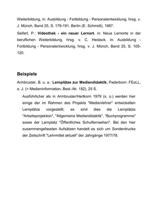 Weiterbildung, in: Ausbildung - Fortbildung - Personalentwicklung, hrsg. v.
J. Münch, Band 25, S. 179-191, Berlin (E. Schmidt), 1987.
Seifert, P.: Videothek - ein neuer Lernort, in: Neue Lernorte in der
beruflichen Weiterbildung, hrsg. v. C. Heidack, in: Ausbildung -
Fortbildung - Personalentwicklung, hrsg. v. J. Münch, Band 25, S. 105-
120.
Beispiele
Armbruster, B. u. a.: Lernplätze zur Mediendidaktik, Paderborn: FEoLL,
o. J. (= Medieninformation, Best.-Nr. 182), 25 S.
Ausführlicher als in Armbruster/Hertkorn 1979 (s. o.) werden hier
einige der im Rahmen des Projekts "Medienlehrer" entwickelten
Lernplätze vorgestellt; es sind dies die Lernplätze
"Arbeitsprojektion", "Allgemeine Mediendidaktik", "Buchprogramme"
sowie der Lernplatz "Öffentliches Schulfernsehen". Bei den hier
zusammengefassten Aufsätzen handelt es sich um Sonderdrucke
der Zeitschrift "Lehrmittel aktuell" der Jahrgänge 1977/78.
 