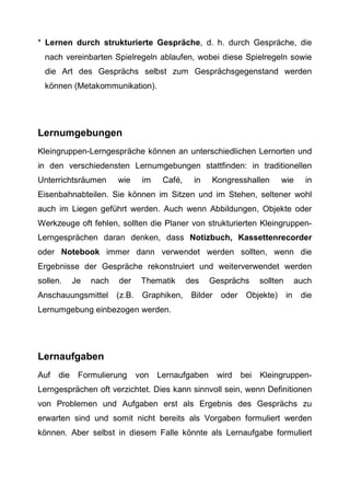 * Lernen durch strukturierte Gespräche, d. h. durch Gespräche, die
nach vereinbarten Spielregeln ablaufen, wobei diese Spielregeln sowie
die Art des Gesprächs selbst zum Gesprächsgegenstand werden
können (Metakommunikation).
Lernumgebungen
Kleingruppen-Lerngespräche können an unterschiedlichen Lernorten und
in den verschiedensten Lernumgebungen stattfinden: in traditionellen
Unterrichtsräumen wie im Café, in Kongresshallen wie in
Eisenbahnabteilen. Sie können im Sitzen und im Stehen, seltener wohl
auch im Liegen geführt werden. Auch wenn Abbildungen, Objekte oder
Werkzeuge oft fehlen, sollten die Planer von strukturierten Kleingruppen-
Lerngesprächen daran denken, dass Notizbuch, Kassettenrecorder
oder Notebook immer dann verwendet werden sollten, wenn die
Ergebnisse der Gespräche rekonstruiert und weiterverwendet werden
sollen. Je nach der Thematik des Gesprächs sollten auch
Anschauungsmittel (z.B. Graphiken, Bilder oder Objekte) in die
Lernumgebung einbezogen werden.
Lernaufgaben
Auf die Formulierung von Lernaufgaben wird bei Kleingruppen-
Lerngesprächen oft verzichtet. Dies kann sinnvoll sein, wenn Definitionen
von Problemen und Aufgaben erst als Ergebnis des Gesprächs zu
erwarten sind und somit nicht bereits als Vorgaben formuliert werden
können. Aber selbst in diesem Falle könnte als Lernaufgabe formuliert
 
