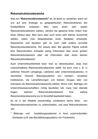 Rekonstruktionsbereiche
Was ein "Rekonstruktionsbereich" ist, ist leicht zu verstehen, wenn wir
uns auf eine Analogie zu geographischen Rekonstruktionen der
Erdoberfläche einlassen: Man kann einen sehr weiten
Rekonstruktionsbereich wählen, nämlich die gesamte Erde, indem man
einen Globus baut. Man kann aber auch einen sehr kleinen Ausschnitt
wählen, indem man beispielsweise einen Stadtplan entwickelt.
Dazwischen und daneben gibt es noch viele andere sinnvolle
Rekonstruktionsbereiche. Wir wissen aber: Bei gleicher Fläche enthält
eine Rekonstruktion entweder wenig Information über einen großen
Rekonstruktionsbereich oder viel Information über einen kleinen
Rekonstruktionsbereich.
Auch Unterrichtswirklichkeit kann man so rekonstruieren, dass man
unterschiedliche Rekonstruktionsbereiche wählt. So kann man z. B. in
zeitlicher Hinsicht Lehrgänge, Lektionen oder Unterrichtssituationen, in
räumlicher Hinsicht Bildungssysteme von Ländern, einzelnen
Institutionen, die Lernerfahrungen von kleinen Gruppe oder von
Individuen als Rekonstruktionsbereiche wählen. Wenn man Beiträge von
Unterrichtswissenschaftlern richtig beurteilen will, muss man deshalb
fragen, welchen Rekonstruktionsbereich bzw. welche
Rekonstruktionsbereiche sie im Einzelfall bearbeitet haben.
Es ist in der Didaktik zweckmäßig, mindestens sechs Arten von
Rekonstruktionsbereichen zu unterscheiden, und zwar Rekonstruktionen
von
* Bildungs- und Ausbildungssystemen in ihren sozio-kulturellen
Kontexten (z.B. des Berufsbildungssystems von Frankreich),
 