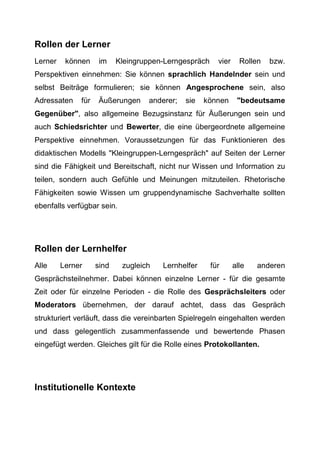 Rollen der Lerner
Lerner können im Kleingruppen-Lerngespräch vier Rollen bzw.
Perspektiven einnehmen: Sie können sprachlich Handelnder sein und
selbst Beiträge formulieren; sie können Angesprochene sein, also
Adressaten für Äußerungen anderer; sie können "bedeutsame
Gegenüber", also allgemeine Bezugsinstanz für Äußerungen sein und
auch Schiedsrichter und Bewerter, die eine übergeordnete allgemeine
Perspektive einnehmen. Voraussetzungen für das Funktionieren des
didaktischen Modells "Kleingruppen-Lerngespräch" auf Seiten der Lerner
sind die Fähigkeit und Bereitschaft, nicht nur Wissen und Information zu
teilen, sondern auch Gefühle und Meinungen mitzuteilen. Rhetorische
Fähigkeiten sowie Wissen um gruppendynamische Sachverhalte sollten
ebenfalls verfügbar sein.
Rollen der Lernhelfer
Alle Lerner sind zugleich Lernhelfer für alle anderen
Gesprächsteilnehmer. Dabei können einzelne Lerner - für die gesamte
Zeit oder für einzelne Perioden - die Rolle des Gesprächsleiters oder
Moderators übernehmen, der darauf achtet, dass das Gespräch
strukturiert verläuft, dass die vereinbarten Spielregeln eingehalten werden
und dass gelegentlich zusammenfassende und bewertende Phasen
eingefügt werden. Gleiches gilt für die Rolle eines Protokollanten.
Institutionelle Kontexte
 