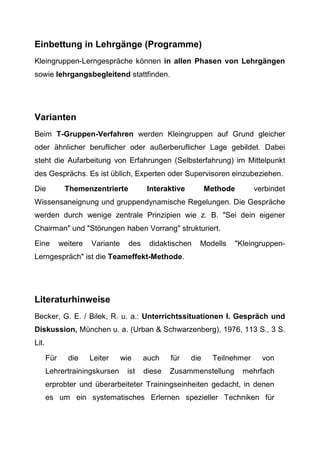 Einbettung in Lehrgänge (Programme)
Kleingruppen-Lerngespräche können in allen Phasen von Lehrgängen
sowie lehrgangsbegleitend stattfinden.
Varianten
Beim T-Gruppen-Verfahren werden Kleingruppen auf Grund gleicher
oder ähnlicher beruflicher oder außerberuflicher Lage gebildet. Dabei
steht die Aufarbeitung von Erfahrungen (Selbsterfahrung) im Mittelpunkt
des Gesprächs. Es ist üblich, Experten oder Supervisoren einzubeziehen.
Die Themenzentrierte Interaktive Methode verbindet
Wissensaneignung und gruppendynamische Regelungen. Die Gespräche
werden durch wenige zentrale Prinzipien wie z. B. "Sei dein eigener
Chairman" und "Störungen haben Vorrang" strukturiert.
Eine weitere Variante des didaktischen Modells "Kleingruppen-
Lerngespräch" ist die Teameffekt-Methode.
Literaturhinweise
Becker, G. E. / Bilek, R. u. a.: Unterrichtssituationen I. Gespräch und
Diskussion, München u. a. (Urban & Schwarzenberg), 1976, 113 S., 3 S.
Lit.
Für die Leiter wie auch für die Teilnehmer von
Lehrertrainingskursen ist diese Zusammenstellung mehrfach
erprobter und überarbeiteter Trainingseinheiten gedacht, in denen
es um ein systematisches Erlernen spezieller Techniken für
 
