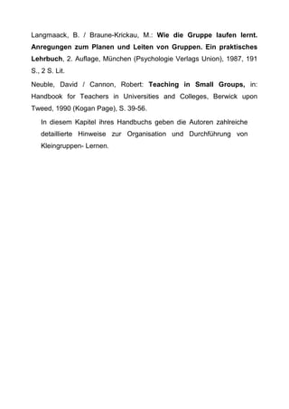 Langmaack, B. / Braune-Krickau, M.: Wie die Gruppe laufen lernt.
Anregungen zum Planen und Leiten von Gruppen. Ein praktisches
Lehrbuch, 2. Auflage, München (Psychologie Verlags Union), 1987, 191
S., 2 S. Lit.
Neuble, David / Cannon, Robert: Teaching in Small Groups, in:
Handbook for Teachers in Universities and Colleges, Berwick upon
Tweed, 1990 (Kogan Page), S. 39-56.
In diesem Kapitel ihres Handbuchs geben die Autoren zahlreiche
detaillierte Hinweise zur Organisation und Durchführung von
Kleingruppen- Lernen.
 