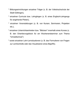 * Bildungseinrichtungen einzelner Träger (z .B. der Volkshochschule der
Stadt Göttingen),
* einzelnen Curricula bzw. Lehrgängen (z. B. eines Englisch-Lehrgangs
für angehende Piloten),
* einzelnen Veranstaltungen (z. B. von Kursen, Seminaren, Projekten
etc.),
* einzelnen Unterrichtseinheiten bzw. "Blöcken" innerhalb eines Kurses (z.
B. den Orientierungsblock für ein Wochenendseminar zum Thema
"Umweltschutz")
* sowie einzelnen Lehr-Lernsituationen (z. B. das Formulieren von Fragen
zur Lernkontrolle oder das Visualisieren eines Begriffs).
 
