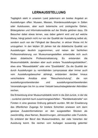 LERNAUSSTELLUNG
Tagtäglich steht in unserem Land jedermann ein breites Angebot an
Ausstellungen offen: Museen, Messen, Wanderausstellungen in Zelten
oder Autobussen, aber auch botanische und zoologische Gärten,
Bildergalerien und Informationsstände auf der Straße gehören dazu. Ob
Besucher dabei etwas lernen, was dabei gelernt wird und auf welche
Weise, hängt jedoch nicht nur von der Qualität der Ausstellung selbst ab,
sondern auch von der Fähigkeit der Besucher, in aktiver Weise mit ihr
umzugehen. In den letzten 20 Jahren hat die didaktische Qualität von
Ausstellungen deutlich zugenommen, und neben der fachlichen
Professionalisierung von Museumsangestellten entwickelte sich auch
deren didaktische Professionalisierung. Es entstanden die
Museumsdidaktik, daneben aber auch andere "Ausstellungsdidaktiken",
etwa eine "Messedidaktik" oder eine "Zoodidaktik". Da die Qualität der
durch Ausstellungen zu vermittelnden Lernprozesse aber immer auch
vom Ausstellungsbesucher abhängt, entstanden darüber hinaus
verschiedene Ansätze einer "Besucherschulung", die von
ausstellungsvorbereitenden und ausstellungsnachbereitenden
Veranstaltungen bis hin zu einer Vielzahl besuchsbegleitender Aktivitäten
reichen.
Die Entwicklung einer Museumsdidaktik reicht in die Zeit zurück, in der die
- zunächst ziemlich bunt zusammengewürfelten - "Raritätenkabinette" von
Fürsten in eine gewisse Ordnung gebracht wurden. Mit der Erweiterung
des öffentlichen Zugangs für breitere Schichten erwiesen sich dann
gewisse Zusatzinformationen an den ausgestellten Stücken als
zweckmäßig, etwa Namen, Bezeichnungen, Jahreszahlen oder Fundorte.
Es entstand der Beruf des Museumswärters, der viele Varianten der
Ausübung kennt. Sie reichen vom Aufsagen auswendig gelernter
 