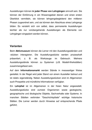 Ausstellungen können in jeder Phase von Lehrgängen sinnvoll sein. Sie
können der Einführung in ein Wissensgebiet dienen und einen ersten
Überblick vermitteln, sie können lehrgangsbegleitend den mittleren
Phasen zugeordnet sein, und sie können den Abschluss eines Lehrgangs
bilden. Es versteht sich von selbst, dass permanente Ausstellungen
leichter als nur vorübergehende Ausstellungen als Elemente von
Lehrgängen eingeplant werden können.
Varianten
Beim Aktivmuseum können die Lerner mit den Ausstellungsständen und
-stücken interagieren. Die Ausstellungsstücke werden prozesshaft
präsentiert, z. B. als Werkzeuge im Gebrauch. Mehrere
Ausstellungsstände können zu Systemen (z.B. Modell-Werkstätten)
zusammengefasst sein.
Auf dem Informationsmarkt werden Stände in messeartiger Weise
gestaltet. In der Regel wird jeder Stand von einem Aussteller betreut und
ist relativ eigenständig. Neben Ausstellungsstücken sind im Allgemeinen
auch Prospekte und mündliche Informationen verfügbar.
Ein Lehrpfad ist im Allgemeinen in der freien Natur angesiedelt.
Ausstellungsstücke sind zumeist Organismen sowie geologische,
geographische und ökologische Objekte, Sachverhalte oder Systeme. In
manchen Städten verbinden "Geschichtspfade" wichtige historische
Stätten. Die Lerner werden durch Hinweise auf entsprechende Pfade
geführt.
 