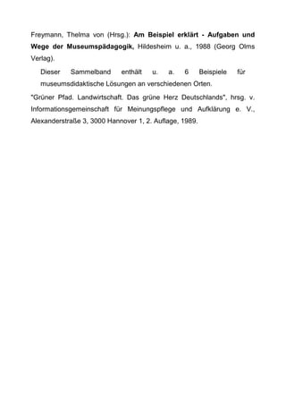 Freymann, Thelma von (Hrsg.): Am Beispiel erklärt - Aufgaben und
Wege der Museumspädagogik, Hildesheim u. a., 1988 (Georg Olms
Verlag).
Dieser Sammelband enthält u. a. 6 Beispiele für
museumsdidaktische Lösungen an verschiedenen Orten.
"Grüner Pfad. Landwirtschaft. Das grüne Herz Deutschlands", hrsg. v.
Informationsgemeinschaft für Meinungspflege und Aufklärung e. V.,
Alexanderstraße 3, 3000 Hannover 1, 2. Auflage, 1989.
 