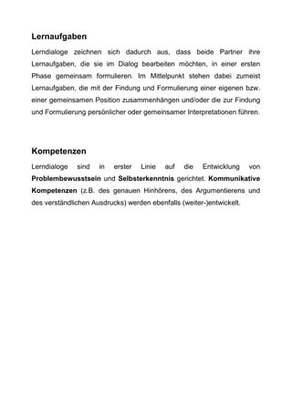 Lernaufgaben
Lerndialoge zeichnen sich dadurch aus, dass beide Partner ihre
Lernaufgaben, die sie im Dialog bearbeiten möchten, in einer ersten
Phase gemeinsam formulieren. Im Mittelpunkt stehen dabei zumeist
Lernaufgaben, die mit der Findung und Formulierung einer eigenen bzw.
einer gemeinsamen Position zusammenhängen und/oder die zur Findung
und Formulierung persönlicher oder gemeinsamer Interpretationen führen.
Kompetenzen
Lerndialoge sind in erster Linie auf die Entwicklung von
Problembewusstsein und Selbsterkenntnis gerichtet. Kommunikative
Kompetenzen (z.B. des genauen Hinhörens, des Argumentierens und
des verständlichen Ausdrucks) werden ebenfalls (weiter-)entwickelt.
 