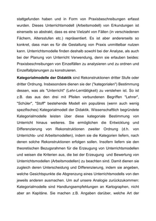 stattgefunden haben und in Form von Praxisbeschreibungen erfasst
wurden. Dieses Unterrichtsmodell (Arbeitsmodell) von Erkundungen ist
einerseits so abstrakt, dass es eine Vielzahl von Fällen (in verschiedenen
Fächern, Altersstufen etc.) repräsentiert. Es ist aber andererseits so
konkret, dass man es für die Gestaltung von Praxis unmittelbar nutzen
kann. Unterrichtsmodelle finden deshalb sowohl bei der Analyse, als auch
bei der Planung von Unterricht Verwendung, denn sie erlauben beides:
Praxisbeschreibungen von Einzelfällen zu analysieren und zu ordnen und
Einzelfallplanungen zu konstruieren.
Kategorialmodelle der Didaktik sind Rekonstruktionen dritter Stufe oder
dritter Ordnung. Insbesondere dienen sie der ("kategorialen") Bestimmung
dessen, was als "Unterricht" (Lehr-Lerntätigkeit) zu verstehen ist. So ist
z.B. das aus den drei mit Pfeilen verbundenen Begriffen "Lehrer",
"Schüler", "Stoff" bestehende Modell ein populäres (wenn auch wenig
spezifisches) Kategorialmodell der Didaktik. Wissenschaftlich begründete
Kategorialmodelle leisten über diese kategoriale Bestimmung von
Unterricht hinaus weiteres. Sie ermöglichen die Entwicklung und
Differenzierung von Rekonstruktionen zweiter Ordnung (d.h. von
Unterrichts- und Arbeitsmodellen), indem sie die Kategorien liefern, nach
denen solche Rekonstruktionen erfolgen sollen. Insofern liefern sie den
theoretischen Bezugsrahmen für die Erzeugung von Unterrichtsmodellen
und weisen die Kriterien aus, die bei der Erzeugung und Bewertung von
Unterrichtsmodellen (Arbeitsmodellen) zu beachten sind. Damit dienen sie
zugleich deren Unterscheidung und Differenzierung, indem sie angeben,
welche Gesichtspunkte die Abgrenzung eines Unterrichtsmodells von den
jeweils anderen ausmachen. Um auf unsere Analogie zurückzukommen:
Kategorialmodelle sind Handlungsempfehlungen an Kartographen, nicht
aber an Kapitäne. Sie machen z.B. Angaben darüber, welche Art der
 