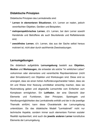 Didaktische Prinzipien
Didaktische Prinzipien des Lernkabinetts sind:
* Lernen in elementaren Situationen, d.h. Lernen an realen, jedoch
vereinfachten Objekten, Geräten und Beispielen;
* mehrperspektivisches Lernen, d.h. Lernen, bei dem Lerner sowohl
Handelnde und Betroffene als auch Beurteilende und Reflektierende
sind;
* zweckfreies Lernen, d.h. Lernen, das aus der Sache selbst heraus
motiviert ist, nicht aber durch sachfremde Zwecksetzungen.
Lernumgebungen
Die didaktisch aufgeklärte Lernumgebung besteht aus Objekten,
Medien und Werkzeugen, die entweder als solche "im wirklichen Leben"
vorkommen oder elementare und vereinfachte Repräsentationen (nicht
aber Simulationen!) von Objekten und Werkzeugen sind. Diese sind so
arrangiert, dass sie einen hohen Aufforderungscharakter haben, dass sie
Art und Weise ihrer Nutzung unmittelbar einsichtig machen, dass sie
Rückmeldung geben und abgestufte Lernschritte vom Einfachen zum
Komplexen ermöglichen. Ein Leitfaden, der eine Übersicht über
Elemente und Funktionen, über Prinzipien, Spielregeln und
Handlungsmöglichkeiten des Lernkabinetts enthält und der in die jeweilige
Thematik einführt, kann diese Charakteristik der Lernumgebung
unterstützen. Da das didaktische Modell "Lernkabinett" nicht nur
technische Aspekte, sondern immer auch elementare Formen sozialer
Realität repräsentiert, sind auch die jeweils anderen Lerner konstitutive
Elemente der Lernumgebung.
 