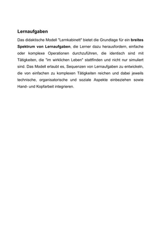 Lernaufgaben
Das didaktische Modell "Lernkabinett" bietet die Grundlage für ein breites
Spektrum von Lernaufgaben, die Lerner dazu herausfordern, einfache
oder komplexe Operationen durchzuführen, die identisch sind mit
Tätigkeiten, die "im wirklichen Leben" stattfinden und nicht nur simuliert
sind. Das Modell erlaubt es, Sequenzen von Lernaufgaben zu entwickeln,
die von einfachen zu komplexen Tätigkeiten reichen und dabei jeweils
technische, organisatorische und soziale Aspekte einbeziehen sowie
Hand- und Kopfarbeit integrieren.
 
