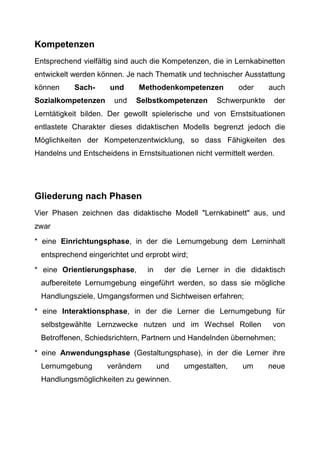Kompetenzen
Entsprechend vielfältig sind auch die Kompetenzen, die in Lernkabinetten
entwickelt werden können. Je nach Thematik und technischer Ausstattung
können Sach- und Methodenkompetenzen oder auch
Sozialkompetenzen und Selbstkompetenzen Schwerpunkte der
Lerntätigkeit bilden. Der gewollt spielerische und von Ernstsituationen
entlastete Charakter dieses didaktischen Modells begrenzt jedoch die
Möglichkeiten der Kompetenzentwicklung, so dass Fähigkeiten des
Handelns und Entscheidens in Ernstsituationen nicht vermittelt werden.
Gliederung nach Phasen
Vier Phasen zeichnen das didaktische Modell "Lernkabinett" aus, und
zwar
* eine Einrichtungsphase, in der die Lernumgebung dem Lerninhalt
entsprechend eingerichtet und erprobt wird;
* eine Orientierungsphase, in der die Lerner in die didaktisch
aufbereitete Lernumgebung eingeführt werden, so dass sie mögliche
Handlungsziele, Umgangsformen und Sichtweisen erfahren;
* eine Interaktionsphase, in der die Lerner die Lernumgebung für
selbstgewählte Lernzwecke nutzen und im Wechsel Rollen von
Betroffenen, Schiedsrichtern, Partnern und Handelnden übernehmen;
* eine Anwendungsphase (Gestaltungsphase), in der die Lerner ihre
Lernumgebung verändern und umgestalten, um neue
Handlungsmöglichkeiten zu gewinnen.
 