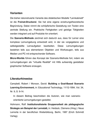 Varianten
Die bisher rekonstruierte Variante des didaktischen Modells "Lernkabinett"
ist die Freinet-Druckerei. Sie hat eine eigene erziehungstheoretische
Begründung. Dabei nimmt die schöpferische Gestaltung von Texten eine
zentrale Stellung ein. Praktische Fertigkeiten und geistige Tätigkeiten
werden integriert und auf Produkte hin orientiert.
Die Szenario-Methode zeichnet sich dadurch aus, dass für Lerner eine
komplexe Lernumgebung entwickelt wird, in der sie vorgegebene und
selbstgestellte Lernaufgaben bearbeiten. Diese Lernumgebungen
bestehen teils aus elementaren Objekten und Werkzeugen, teils aus
Medien und PC mit entsprechender Software.
Micro-Worlds führen das Konzept der Szenario-Methode fort, indem sie
Lernumgebungen als "virtuelle Realität" mit Hilfe aufwendig gestalteter
graphischer Software erzeugen.
Literaturhinweise
Campbell, Robert / Monson, David: Building a Goal-Based Scenario
Learning Environment, in: Educational Technology, 11/12-1994, Vol. 34,
Nr. 9, S. 9-14.
In diesem Beitrag beschreiben die Autoren, wie man szenario-
orientierte Lernumgebungen gestaltet.
Hohmann, Rolf: Institutionalisierte Gruppenarbeit als pädagogische
Strategie am Beispiel der Lernstatt, in: Heidack, Clemens (Hrsg.): Neue
Lernorte in der beruflichen Weiterbildung, Berlin, 1987 (Erich Schmidt
Verlag).
 