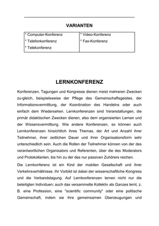 VARIANTEN
* Computer-Konferenz
* Telefonkonferenz
* Telekonferenz
* Video-Konferenz
* Fax-Konferenz
LERNKONFERENZ
Konferenzen, Tagungen und Kongresse dienen meist mehreren Zwecken
zu-gleich, beispielsweise der Pflege des Gemeinschaftsgeistes, der
Informationsvermittlung, der Koordination des Handelns oder auch
einfach dem Wiedersehen. Lernkonferenzen sind Veranstaltungen, die
primär didaktischen Zwecken dienen, also dem organisierten Lernen und
der Wissensvermittlung. Wie andere Konferenzen, so können auch
Lernkonferenzen hinsichtlich ihres Themas, der Art und Anzahl ihrer
Teilnehmer, ihrer zeitlichen Dauer und ihrer Organisationsform sehr
unterschiedlich sein. Auch die Rollen der Teilnehmer können von der des
verantwortlichen Organisators und Referenten, über die des Moderators
und Protokollanten, bis hin zu der des nur passiven Zuhörers reichen.
Die Lernkonferenz ist ein Kind der mobilen Gesellschaft und ihrer
Verkehrsverhältnisse. Ihr Vorbild ist dabei der wissenschaftliche Kongress
und die Verbandstagung. Auf Lernkonferenzen lernen nicht nur die
beteiligten Individuen; auch das versammelte Kollektiv als Ganzes lernt, z.
B. eine Profession, eine "scientific community" oder eine politische
Gemeinschaft, indem sie ihre gemeinsamen Überzeugungen und
 