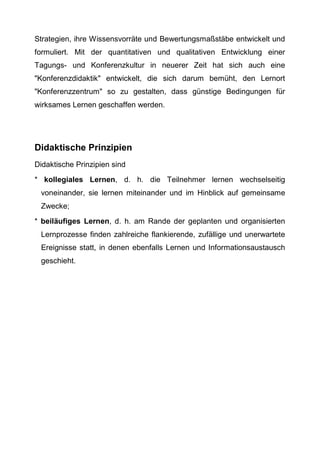 Strategien, ihre Wissensvorräte und Bewertungsmaßstäbe entwickelt und
formuliert. Mit der quantitativen und qualitativen Entwicklung einer
Tagungs- und Konferenzkultur in neuerer Zeit hat sich auch eine
"Konferenzdidaktik" entwickelt, die sich darum bemüht, den Lernort
"Konferenzzentrum" so zu gestalten, dass günstige Bedingungen für
wirksames Lernen geschaffen werden.
Didaktische Prinzipien
Didaktische Prinzipien sind
* kollegiales Lernen, d. h. die Teilnehmer lernen wechselseitig
voneinander, sie lernen miteinander und im Hinblick auf gemeinsame
Zwecke;
* beiläufiges Lernen, d. h. am Rande der geplanten und organisierten
Lernprozesse finden zahlreiche flankierende, zufällige und unerwartete
Ereignisse statt, in denen ebenfalls Lernen und Informationsaustausch
geschieht.
 
