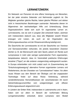 LERNNETZWERK
Ein Netzwerk von Personen ist eine offene Vereinigung von Menschen,
bei der jeder einzelne Gebender und Nehmender zugleich ist. Die
Mitglieder genießen gleiche Rechte, haben gleiche Pflichten und stehen
nicht in hierarchischen Beziehungen zueinander. Netzwerke dienen im
Allgemeinen der wechselseitigen Hilfe und Unterstützung. Diese
Organisationsform bietet sich auch für organisiertes Lernen an.
Lernnetzwerke, wie sie sich in jüngster Zeit entwickelt haben, zeichnen
sich insbesondere dadurch aus, dass alle Mitglieder sowohl Wissen
erzeugen und nutzen, als auch an der Organisation des
Erfahrungsaustausches und der Wissensvermittlung beteiligt sind.
Die Geschichte der Lernnetzwerke ist mit der Geschichte von Vereinen
und Genossenschaften verbunden, die jeweils besonderen Zwecken
dienten (z. B. der Bienenzucht oder dem Sport), jedoch am Rande auch
Lernprozesse in mehr oder weniger systematischer Form organisierten,
beispielsweise dadurch, dass im Vereinsblatt praktische Erfahrungen
einzelner ("Tipps") an alle anderen uneigennützig weitergereicht wurden.
In Europa entwickelten sich nicht zuletzt auch im Zusammenhang der
"Entschulungsbewegung" alternative Formen organisierten Lernens und
Weiterlernens, die den Charakter von "Lernnetzwerken" haben. Vor allem
neues Wissen aus dem Bereich der Ökologie und der angepassten
Technologie findet auf diese Weise Verbreitung, während
verständlicherweise Herrschaftswissen der verschiedensten Art durch
Geheimhaltungsvorschriften vom uneigennützigen und offenen
Erfahrungsaustausch abgeschirmt wird.
In Ländern der Dritten Welt, insbesondere in Lateinamerika und in Asien,
haben sich vor allem im Bereich der nonformalen Bildung
Lerngemeinschaften entwickelt, deren Lernpraxis dem Modell
 