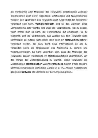 ein Verzeichnis aller Mitglieder des Netzwerks einschließlich wichtiger
Informationen über deren besondere Erfahrungen und Qualifikationen,
wobei in den Spielregeln des Netzwerks auch Anonymität der Teilnehmer
vereinbart sein kann. Verhaltensregeln sind für das Gelingen eines
Lernnetzwerks sehr wichtig, und zwar die Verpflichtung, Rat zu geben,
wann immer man es kann, die Verpflichtung, auf erhaltenen Rat zu
reagieren, und die Verpflichtung, das Wissen aus dem Netzwerk nicht
kommerziell zu nutzen. Schließlich kann auch ein Netzwerk-Rundbrief
vereinbart werden, der dazu dient, neue Informationen an alle zu
versenden sowie die Organisation des Netzwerks zu sichern und
weiterzuentwickeln. Es kann vereinbart sein, dass die Mitglieder des
Netzwerks dessen Herstellung im Rotationsverfahren übernehmen, um
das Prinzip der Dezentralisierung zu wahren. Wenn Netzwerke die
Möglichkeiten elektronischer Datenverarbeitung nutzen ("mail-boxes"),
kommen verschiedene technische Geräte (z. B. PC, Akustik-Koppler) und
geeignete Software als Elemente der Lernumgebung hinzu.
 