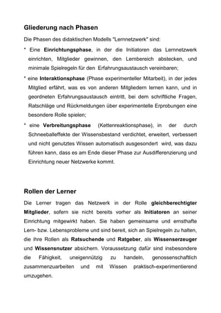 Gliederung nach Phasen
Die Phasen des didaktischen Modells "Lernnetzwerk" sind:
* Eine Einrichtungsphase, in der die Initiatoren das Lernnetzwerk
einrichten, Mitglieder gewinnen, den Lernbereich abstecken, und
minimale Spielregeln für den Erfahrungsaustausch vereinbaren;
* eine Interaktionsphase (Phase experimenteller Mitarbeit), in der jedes
Mitglied erfährt, was es von anderen Mitgliedern lernen kann, und in
geordneten Erfahrungsaustausch eintritt, bei dem schriftliche Fragen,
Ratschläge und Rückmeldungen über experimentelle Erprobungen eine
besondere Rolle spielen;
* eine Verbreitungsphase (Kettenreaktionsphase), in der durch
Schneeballeffekte der Wissensbestand verdichtet, erweitert, verbessert
und nicht genutztes Wissen automatisch ausgesondert wird, was dazu
führen kann, dass es am Ende dieser Phase zur Ausdifferenzierung und
Einrichtung neuer Netzwerke kommt.
Rollen der Lerner
Die Lerner tragen das Netzwerk in der Rolle gleichberechtigter
Mitglieder, sofern sie nicht bereits vorher als Initiatoren an seiner
Einrichtung mitgewirkt haben. Sie haben gemeinsame und ernsthafte
Lern- bzw. Lebensprobleme und sind bereit, sich an Spielregeln zu halten,
die ihre Rollen als Ratsuchende und Ratgeber, als Wissenserzeuger
und Wissensnutzer absichern. Voraussetzung dafür sind insbesondere
die Fähigkeit, uneigennützig zu handeln, genossenschaftlich
zusammenzuarbeiten und mit Wissen praktisch-experimentierend
umzugehen.
 