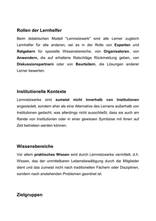 Rollen der Lernhelfer
Beim didaktischen Modell "Lernnetzwerk" sind alle Lerner zugleich
Lernhelfer für alle anderen, sei es in der Rolle von Experten und
Ratgebern für spezielle Wissensbereiche, von Organisatoren, von
Anwendern, die auf erhaltene Ratschläge Rückmeldung geben, von
Diskussionspartnern oder von Beurteilern, die Lösungen anderer
Lerner bewerten.
Institutionelle Kontexte
Lernnetzwerke sind zumeist nicht innerhalb von Institutionen
angesiedelt, sondern eher als eine Alternative des Lernens außerhalb von
Institutionen gedacht, was allerdings nicht ausschließt, dass sie auch am
Rande von Institutionen oder in einer gewissen Symbiose mit ihnen auf
Zeit betrieben werden können.
Wissensbereiche
Vor allem praktisches Wissen wird durch Lernnetzwerke vermittelt, d.h.
Wissen, das der unmittelbaren Lebensbewältigung durch die Mitglieder
dient und das zumeist nicht nach traditionellen Fächern oder Disziplinen,
sondern nach anstehenden Problemen geordnet ist.
Zielgruppen
 