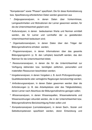 "Kompetenzen" sowie "Phasen" spezifiziert. Die für diese Konkretisierung
bzw. Spezifizierung erforderlichen Daten werden gewonnen aus
* Zielgruppenanalysen, in denen Daten über Vorkenntnisse,
Lerngewohnheiten und Motivationen der Lerner gewonnen werden, für
die die Unterrichtseinheit geplant wird;
* Kulturanalysen, in denen bedeutsamen Werte und Normen ermittelt
werden, die für Lerner und Lernhelfer der zu gestaltenden
Unterrichtseinheit bedeutsam sind;
* Organisationsanalysen, in denen Daten über den Träger der
Bildungsmaßnahme erhoben werden;
* Programmanalysen, in denen Informationen über das gesamte
Bildungsprogramm (z. B. den Lehrplan) beschafft werden, das den
Rahmen für die Unterrichtseinheit bildet;
* Ressourcenanalysen, in denen die für die Unterrichtseinheit zur
Verfügung stehenden bzw. benötigten zeitlichen, personellen und
materiellen Ressourcen beschrieben werden;
* Vorgabenanalysen, in denen Vorgaben z. B. durch Prüfungsordnungen,
Qualitätsstandards oder vertragliche Regelungen berücksichtigt werden;
* Anforderungsanalysen, in denen Daten gewonnen werden über die
Anforderungen (z. B. des Arbeitsplatzes oder des Tätigkeitsfeldes),
denen Lerner nach Abschluss der Bildungsmaßnahme genügen sollen;
* Wissensanalysen, in denen Wissensquellen, Wissenselemente und
Wissensordnungen erkundet werden, die in der Unterrichtseinheit bzw.
Bildungsmaßnahme Berücksichtigung finden sollen und
* Kompetenzanalysen (Lernzielanalysen), in denen Sach-, Sozial- und
Selbstkompetenzen spezifiziert werden, deren Entwicklung und
 