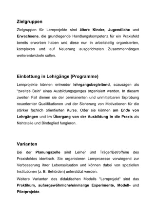 Zielgruppen
Zielgruppen für Lernprojekte sind ältere Kinder, Jugendliche und
Erwachsene, die grundlegende Handlungskompetenz für ein Praxisfeld
bereits erworben haben und diese nun in arbeitsteilig organisierten,
komplexen und auf Neuerung ausgerichteten Zusammenhängen
weiterentwickeln sollen.
Einbettung in Lehrgänge (Programme)
Lernprojekte können entweder lehrgangsbegleitend, sozusagen als
"zweites Bein" eines Ausbildungsganges organisiert werden. In diesem
zweiten Fall dienen sie der permanenten und unmittelbaren Erprobung
neuerlernter Qualifikationen und der Sicherung von Motivationen für die
stärker fachlich orientierten Kurse. Oder sie können am Ende von
Lehrgängen und im Übergang von der Ausbildung in die Praxis als
Nahtstelle und Bindeglied fungieren.
Varianten
Bei der Planungszelle sind Lerner und Träger/Betroffene des
Praxisfeldes identisch. Sie organisieren Lernprozesse vorwiegend zur
Verbesserung ihrer Lebenssituation und können dabei von speziellen
Institutionen (z. B. Behörden) unterstützt werden.
Weitere Varianten des didaktischen Modells "Lernprojekt" sind das
Praktikum, außergewöhnliche/einmalige Experimente, Modell- und
Pilotprojekte.
 
