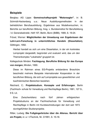 Beispiele
Bergbau AG Lippe: Gemeinschaftsprojekt "Motorsegler", in: B.
Schmidt-Hackenberg u.a.: Neue Ausbildungsmethoden in der
betrieblichen Berufsausbildung. Ergebnisse aus Modellversuchen, in:
Berichte zur beruflichen Bildung, hrsg. v. Bundesinstitut für Berufsbildung
/ d. Generalsekretär, Heft 107, Berlin, Bonn (BiBB), 1989, S. 19-24.
Frövel, Werner: Möglichkeiten der Umsetzung von Ergebnissen der
Lehr-Lern-Forschung in unterrichtliches Handeln (Dissertation),
Göttingen, 1992.
Hierbei handelt es sich um eine Dissertation, in der ein konkretes
Lernprojekt dargestellt, begründet und evaluiert wird, das um den
Themenkomplex "Lokalradio" gruppiert ist.
Kollegschule Minden: Fachtagung. Berufliche Bildung für das Europa
von morgen, Minden, 1990.
Diese im Rahmen eines EG-Projekts entstandene Broschüre
beschreibt mehrere Beispiele internationaler Kooperation in der
beruflichen Bildung, die sich auf Lernprojekte aus gewerblichen und
kaufmännischen Bereichen beziehen.
Reichard, C.: Projektstudium. Konzepte und Erfahrungen. Berlin
(Fachhoch- schule für Verwaltung und Rechtspflege Berlin), 1981, 127 S.,
9 S. Lit.
Eine Zwischenbilanz nach fünf Jahren erfolgreichen
Projektstudiums an der Fachhochschule für Verwaltung und
Rechtspflege in Berlin mit Kurzbeschreibungen der dort seit 1973
durchgeführten Studienprojekte.
Ritter, Ludwig: Die Fußgängerbrücke über die Altenau. Bericht über
ein Projekt, in: a + l/Technik, Nr. 3/1991, S. 15-18.
 