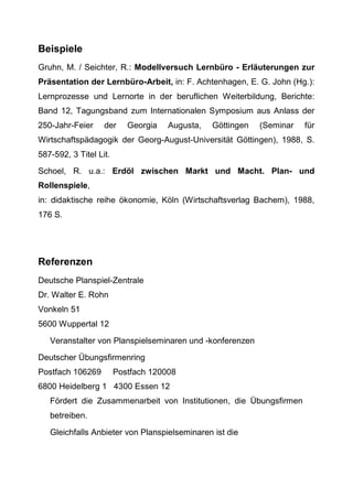 Beispiele
Gruhn, M. / Seichter, R.: Modellversuch Lernbüro - Erläuterungen zur
Präsentation der Lernbüro-Arbeit, in: F. Achtenhagen, E. G. John (Hg.):
Lernprozesse und Lernorte in der beruflichen Weiterbildung, Berichte:
Band 12, Tagungsband zum Internationalen Symposium aus Anlass der
250-Jahr-Feier der Georgia Augusta, Göttingen (Seminar für
Wirtschaftspädagogik der Georg-August-Universität Göttingen), 1988, S.
587-592, 3 Titel Lit.
Schoel, R. u.a.: Erdöl zwischen Markt und Macht. Plan- und
Rollenspiele,
in: didaktische reihe ökonomie, Köln (Wirtschaftsverlag Bachem), 1988,
176 S.
Referenzen
Deutsche Planspiel-Zentrale
Dr. Walter E. Rohn
Vonkeln 51
5600 Wuppertal 12
Veranstalter von Planspielseminaren und -konferenzen
Deutscher Übungsfirmenring
Postfach 106269 Postfach 120008
6800 Heidelberg 1 4300 Essen 12
Fördert die Zusammenarbeit von Institutionen, die Übungsfirmen
betreiben.
Gleichfalls Anbieter von Planspielseminaren ist die
 