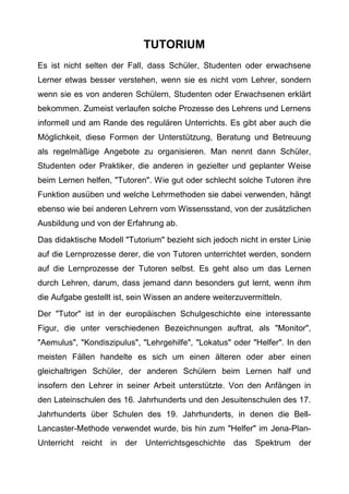 TUTORIUM
Es ist nicht selten der Fall, dass Schüler, Studenten oder erwachsene
Lerner etwas besser verstehen, wenn sie es nicht vom Lehrer, sondern
wenn sie es von anderen Schülern, Studenten oder Erwachsenen erklärt
bekommen. Zumeist verlaufen solche Prozesse des Lehrens und Lernens
informell und am Rande des regulären Unterrichts. Es gibt aber auch die
Möglichkeit, diese Formen der Unterstützung, Beratung und Betreuung
als regelmäßige Angebote zu organisieren. Man nennt dann Schüler,
Studenten oder Praktiker, die anderen in gezielter und geplanter Weise
beim Lernen helfen, "Tutoren". Wie gut oder schlecht solche Tutoren ihre
Funktion ausüben und welche Lehrmethoden sie dabei verwenden, hängt
ebenso wie bei anderen Lehrern vom Wissensstand, von der zusätzlichen
Ausbildung und von der Erfahrung ab.
Das didaktische Modell "Tutorium" bezieht sich jedoch nicht in erster Linie
auf die Lernprozesse derer, die von Tutoren unterrichtet werden, sondern
auf die Lernprozesse der Tutoren selbst. Es geht also um das Lernen
durch Lehren, darum, dass jemand dann besonders gut lernt, wenn ihm
die Aufgabe gestellt ist, sein Wissen an andere weiterzuvermitteln.
Der "Tutor" ist in der europäischen Schulgeschichte eine interessante
Figur, die unter verschiedenen Bezeichnungen auftrat, als "Monitor",
"Aemulus", "Kondiszipulus", "Lehrgehilfe", "Lokatus" oder "Helfer". In den
meisten Fällen handelte es sich um einen älteren oder aber einen
gleichaltrigen Schüler, der anderen Schülern beim Lernen half und
insofern den Lehrer in seiner Arbeit unterstützte. Von den Anfängen in
den Lateinschulen des 16. Jahrhunderts und den Jesuitenschulen des 17.
Jahrhunderts über Schulen des 19. Jahrhunderts, in denen die Bell-
Lancaster-Methode verwendet wurde, bis hin zum "Helfer" im Jena-Plan-
Unterricht reicht in der Unterrichtsgeschichte das Spektrum der
 