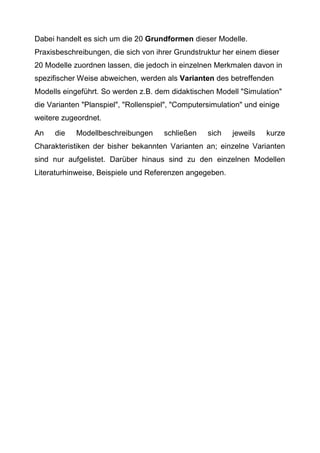 Dabei handelt es sich um die 20 Grundformen dieser Modelle.
Praxisbeschreibungen, die sich von ihrer Grundstruktur her einem dieser
20 Modelle zuordnen lassen, die jedoch in einzelnen Merkmalen davon in
spezifischer Weise abweichen, werden als Varianten des betreffenden
Modells eingeführt. So werden z.B. dem didaktischen Modell "Simulation"
die Varianten "Planspiel", "Rollenspiel", "Computersimulation" und einige
weitere zugeordnet.
An die Modellbeschreibungen schließen sich jeweils kurze
Charakteristiken der bisher bekannten Varianten an; einzelne Varianten
sind nur aufgelistet. Darüber hinaus sind zu den einzelnen Modellen
Literaturhinweise, Beispiele und Referenzen angegeben.
 