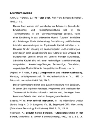 Literaturhinweise
Arkin, M. / Shollar, B.: The Tutor Book, New York, London (Longman),
1982, 311 S.
Dieses Buch wendet sich unmittelbar an Tutoren im Bereich der
Erwachsenen- und Hochschulausbildung und ist als
Trainingsmaterial für die Tutorentrainingsphase geeignet. Nach
einer Einführung in das didaktische Modell "Tutorium" schließen
sich Anleitungen für die Vorbereitung, Durchführung und Evaluation
tutorialer Veranstaltungen an. Ergänzende Kapitel enthalten u. a.
Hinweise für den Umgang mit Lernbehinderten und Lernstörungen
oder dienen einer Sensibilisierung des Tutors für den Umgang mit
erwachsenen Lernern sowie mit Lernern fremder Kulturkreise.
Sämtliche Kapitel sind mit einer reichhaltigen Materialsammlung
ausgestattet: Anwendungsübungen, Textauszüge, Checklisten,
vorgefertigte Musterblätter für den praktischen Einsatz u. a. m.
Diepold, P. / Ritter, J. (Hg.): Gruppenarbeit und Tutoren-Ausbildung,
Hamburg (Arbeitsgemeinschaft für Hochschuldidaktik e. V.), 1975 (=
Blickpunkt Hochschuldidaktik 38), 214 S.
Dieser Sammelband bringt eine Zusammenstellung von Beiträgen,
in denen über erprobte Konzepte, Programme und Methoden der
Tutorenarbeit im Hochschulbereich berichtet wird, die wegen ihres
konkreten Gehalts einen starken Anregungswert besitzen.
Endsley, W. R.: Peer Tutorial Instruction, in: The Instructional Design
Library (hrsg. v. D. G. Langdon), Vol. 28, Englewood Cliffs, New Jersey
(Educational Technology Publications), 1980, 91 S., 1 S. Lit.
Feldmann, K.: Schüler helfen Schülern. Tutorenprogramme in der
Schule, München u. a.: (Urban & Schwarzenberg), 1980, 158 S., 8 S. Lit.
 